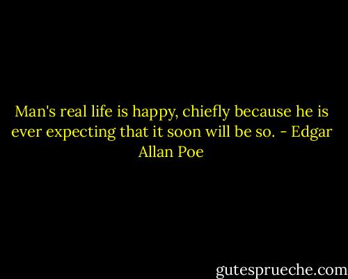 Man's real life is happy, chiefly because he is ever expecting that it soon will be so. - Edgar Allan Poe