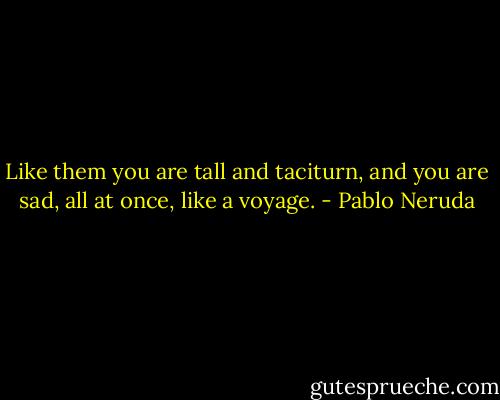 Like them you are tall and taciturn, and you are sad, all at once, like a voyage. - Pablo Neruda