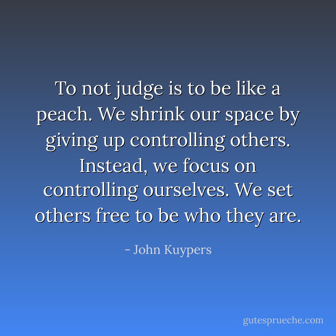 To not judge is to be like a peach. We shrink our space by giving up controlling others. Instead, we focus on controlling ourselves. We set others free to be who they are. - John Kuypers
