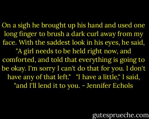 On a sigh he brought up his hand and used one long finger to brush a dark curl away from my face. With the saddest look in his eyes, he said, "A girl needs to be held right now, and comforted, and told that everything is going to be okay. I'm sorry I can't do that for you. I don't have any of that left." <br /><br />"I have a little," I said, "and I'll lend it to you. - Jennifer Echols