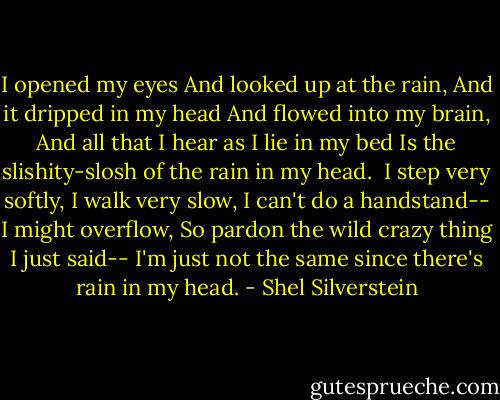 I opened my eyes<br />And looked up at the rain,<br />And it dripped in my head<br />And flowed into my brain,<br />And all that I hear as I lie in my bed<br />Is the slishity-slosh of the rain in my head.<br /><br />I step very softly,<br />I walk very slow,<br />I can't do a handstand--<br />I might overflow,<br />So pardon the wild crazy thing I just said--<br />I'm just not the same since there's rain in my head. - Shel Silverstein