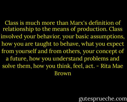 Class is much more than Marx's definition of relationship to the means of production. Class involved your behavior, your basic assumptions, how you are taught to behave, what you expect from yourself and from others, your concept of a future, how you understand problems and solve them, how you think, feel, act. - Rita Mae Brown