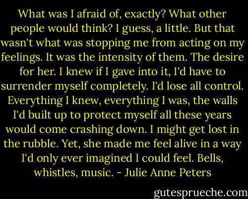What was I afraid of, exactly? What other people would think? I guess, a little. But that wasn't what was stopping me from acting on my feelings. It was the intensity of them. The desire for her. I knew if I gave into it, I'd have to surrender myself completely. I'd lose all control. Everything I knew, everything I was, the walls I'd built up to protect myself all these years would come crashing down. I might get lost in the rubble. Yet, she made me feel alive in a way I'd only ever imagined I could feel. Bells, whistles, music. - Julie Anne Peters