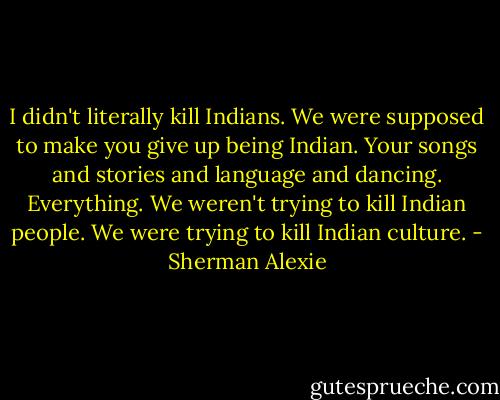 I didn't literally kill Indians. We were supposed to make you give up being Indian. Your songs and stories and language and dancing. Everything. We weren't trying to kill Indian people. We were trying to kill Indian culture. - Sherman Alexie