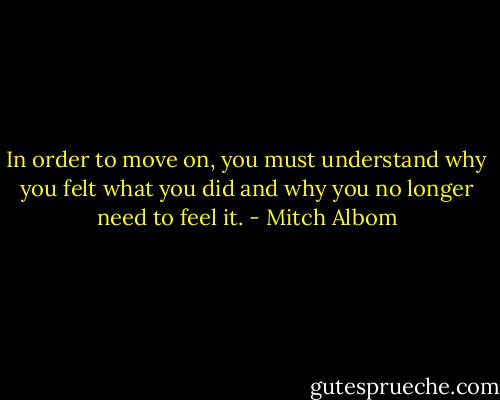 In order to move on, you must understand why you felt what you did and why you no longer need to feel it. - Mitch Albom