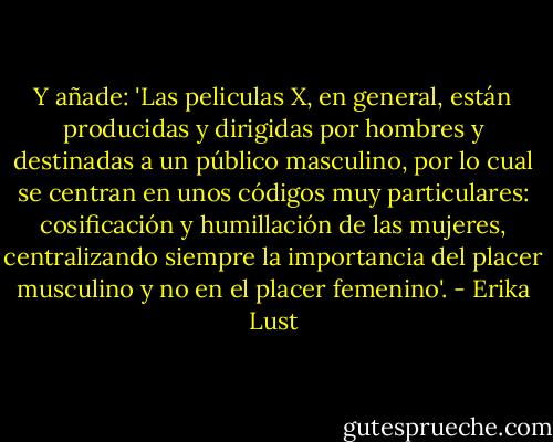 Y añade: 'Las peliculas X, en general, están producidas y dirigidas por hombres y destinadas a un público masculino, por lo cual se centran en unos códigos muy particulares: cosificación y humillación de las mujeres, centralizando siempre la importancia del placer musculino y no en el placer femenino'. - Erika Lust