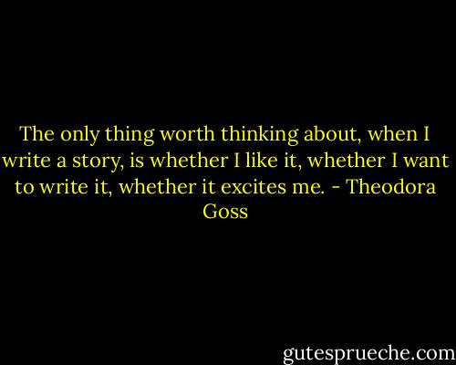 The only thing worth thinking about, when I write a story, is whether I like it, whether I want to write it, whether it excites me. - Theodora Goss