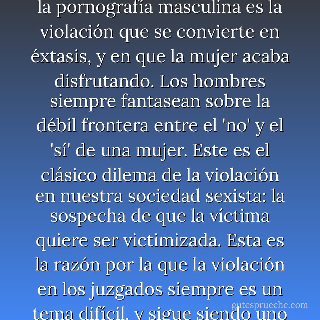 Linda Williams dice algo muy interesante en su libro Hard Core. Afirma que una de las fantasías más tradicionales de la pornografía masculina es la violación que se convierte en éxtasis, y en que la mujer acaba disfrutando. Los hombres siempre fantasean sobre la débil frontera entre el 'no' y el 'sí' de una mujer. Este es el clásico dilema de la violación en nuestra sociedad sexista: la sospecha de que la víctima quiere ser victimizada. Esta es la razón por la que la violación en los juzgados siempre es un tema difícil, y sigue siendo uno de los crímenes donde más se desconfía de la veracidad de las víctimas. - Erika Lust