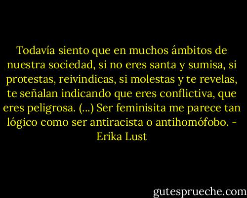 Todavía siento que en muchos ámbitos de nuestra sociedad, si no eres santa y sumisa, si protestas, reivindicas, si molestas y te revelas, te señalan indicando que eres conflictiva, que eres peligrosa. (...) Ser feminisita me parece tan lógico como ser antiracista o antihomófobo. - Erika Lust