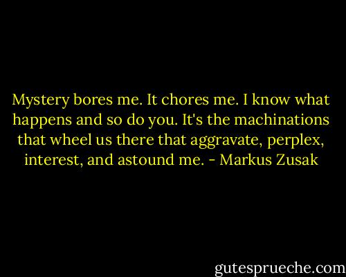 Mystery bores me. It chores me. I know what happens and so do you. It's the machinations that wheel us there that aggravate, perplex, interest, and astound me. - Markus Zusak