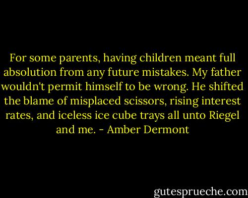 For some parents, having children meant full absolution from any future mistakes. My father wouldn't permit himself to be wrong. He shifted the blame of misplaced scissors, rising interest rates, and iceless ice cube trays all unto Riegel and me. - Amber Dermont