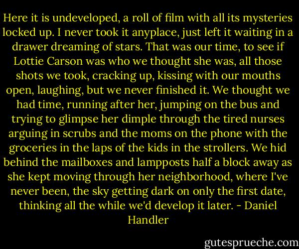 Here it is undeveloped, a roll of film with all its mysteries locked up. I never took it anyplace, just left it waiting in a drawer dreaming of stars. That was our time, to see if Lottie Carson was who we thought she was, all those shots we took, cracking up, kissing with our mouths open, laughing, but we never finished it. We thought we had time, running after her, jumping on the bus and trying to glimpse her dimple through the tired nurses arguing in scrubs and the moms on the phone with the groceries in the laps of the kids in the strollers. We hid behind the mailboxes and lampposts half a block away as she kept moving through her neighborhood, where I've never been, the sky getting dark on only the first date, thinking all the while we'd develop it later. - Daniel Handler