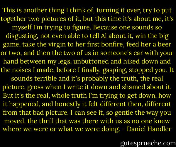 This is another thing I think of, turning it over, try to put together two pictures of it, but this time it's about me, it's myself I'm trying to figure. Because one sounds so disgusting, not even able to tell Al about it, win the big game, take the virgin to her first bonfire, feed her a beer or two, and then the two of us in someone's car with your hand between my legs, unbuttoned and hiked down and the noises I made, before I finally, gasping, stopped you. It sounds terrible and it's probably the truth, the real picture, gross when I write it down and shamed about it. But it's the real, whole truth I'm trying to get down, how it happened, and honestly it felt different then, different from that bad picture. I can see it, so gentle the way you moved, the thrill that was there with us as no one knew where we were or what we were doing. - Daniel Handler