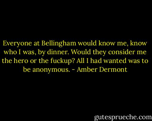 Everyone at Bellingham would know me, know who I was, by dinner. Would they consider me the hero or the fuckup? All I had wanted was to be anonymous. - Amber Dermont