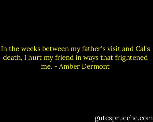 In the weeks between my father's visit and Cal's death, I hurt my friend in ways that frightened me. - Amber Dermont