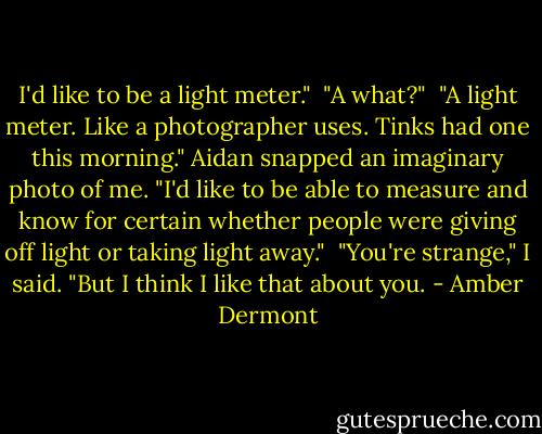 I'd like to be a light meter."<br /><br />"A what?"<br /><br />"A light meter. Like a photographer uses. Tinks had one this morning." Aidan snapped an imaginary photo of me. "I'd like to be able to measure and know for certain whether people were giving off light or taking light away."<br /><br />"You're strange," I said. "But I think I like that about you. - Amber Dermont