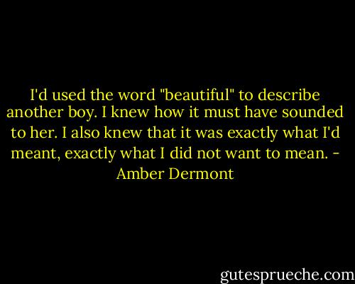 I'd used the word "beautiful" to describe another boy. I knew how it must have sounded to her. I also knew that it was exactly what I'd meant, exactly what I did not want to mean. - Amber Dermont