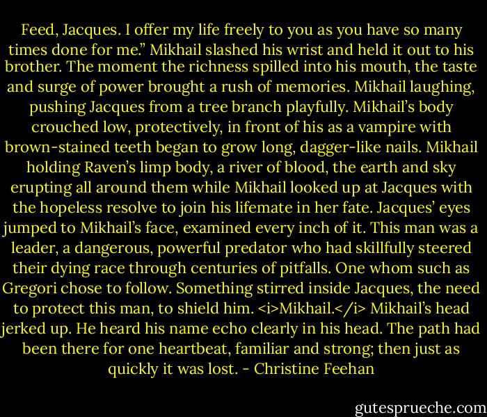 Feed, Jacques. I offer my life freely to you as you have so many times done for me.”<br />Mikhail slashed his wrist and held it out to his brother.<br />The moment the richness spilled into his mouth, the taste and surge of power brought a rush of memories. Mikhail laughing, pushing Jacques from a tree branch playfully. Mikhail’s body crouched low, protectively, in front of his as a vampire with brown-stained teeth began to grow long, dagger-like nails. Mikhail holding Raven’s limp body, a river of blood, the earth and sky erupting all around them while Mikhail looked up at Jacques with the hopeless resolve to join his lifemate in her fate.<br />Jacques’ eyes jumped to Mikhail’s face, examined every inch of it. This man was a leader, a dangerous, powerful predator who had skillfully steered their dying race through centuries of pitfalls. One whom such as Gregori chose to follow. Something stirred inside Jacques, the need to protect this man, to shield him. <i>Mikhail.</i><br />Mikhail’s head jerked up. He heard his name echo clearly in his head. The path had been there for one heartbeat, familiar and strong; then just as quickly it was lost. - Christine Feehan