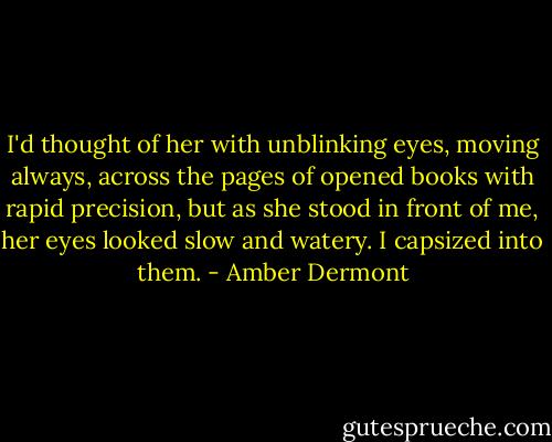 I'd thought of her with unblinking eyes, moving always, across the pages of opened books with rapid precision, but as she stood in front of me, her eyes looked slow and watery. I capsized into them. - Amber Dermont