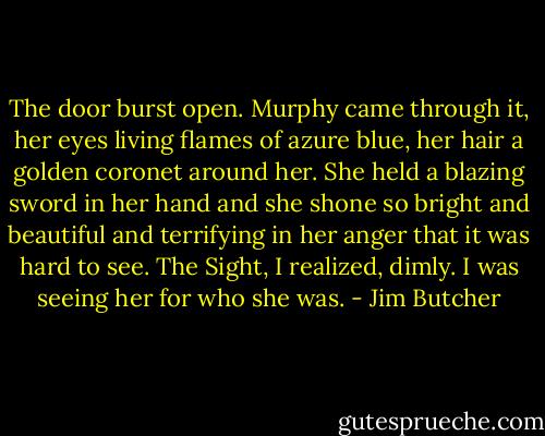 The door burst open. Murphy came through it, her eyes living flames of azure blue, her hair a golden coronet around her. She held a blazing sword in her hand and she shone so bright and beautiful and terrifying in her anger that it was hard to see. The Sight, I realized, dimly. I was seeing her for who she was. - Jim Butcher