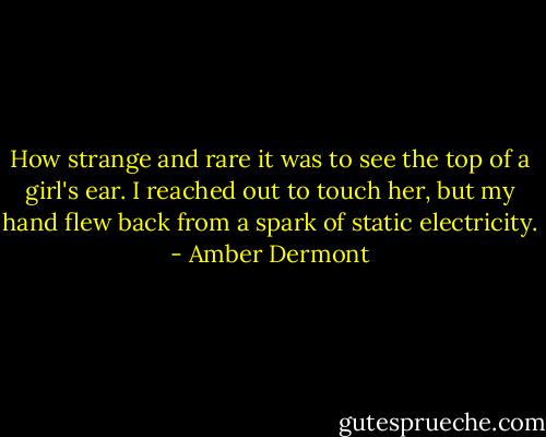 How strange and rare it was to see the top of a girl's ear. I reached out to touch her, but my hand flew back from a spark of static electricity. - Amber Dermont