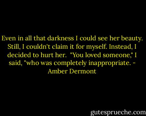 Even in all that darkness I could see her beauty. Still, I couldn't claim it for myself. Instead, I decided to hurt her.<br /><br />"You loved someone," I said, "who was completely inappropriate. - Amber Dermont