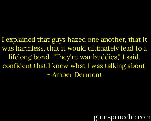 I explained that guys hazed one another, that it was harmless, that it would ultimately lead to a lifelong bond. "They're war buddies," I said, confident that I knew what I was talking about. - Amber Dermont