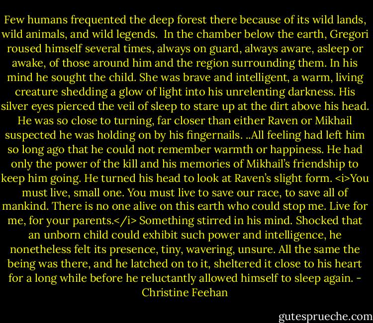 Few humans frequented the deep forest there because of its wild lands, wild animals, and wild legends. <br />In the chamber below the earth, Gregori roused himself several times, always on guard, always aware, asleep or awake, of those around him and the region surrounding them. In his mind he sought the child. She was brave and intelligent, a warm, living creature shedding a glow of light into his unrelenting darkness. His silver eyes pierced the veil of sleep to stare up at the dirt above his head. He was so close to turning, far closer than either Raven or Mikhail suspected he was holding on by his fingernails. ..All feeling had left him so long ago that he could not remember warmth or happiness. He had only the power of the kill and his memories of Mikhail’s friendship to keep him going. He turned his head to look at Raven’s slight form.<br /><i>You must live, small one. You must live to save our race, to save all of mankind. There is no one alive on this earth who could stop me. Live for me, for your parents.</i><br />Something stirred in his mind. Shocked that an unborn child could exhibit such power and intelligence, he nonetheless felt its presence, tiny, wavering, unsure. All the same the being was there, and he latched on to it, sheltered it close to his heart for a long while before he reluctantly allowed himself to sleep again. - Christine Feehan