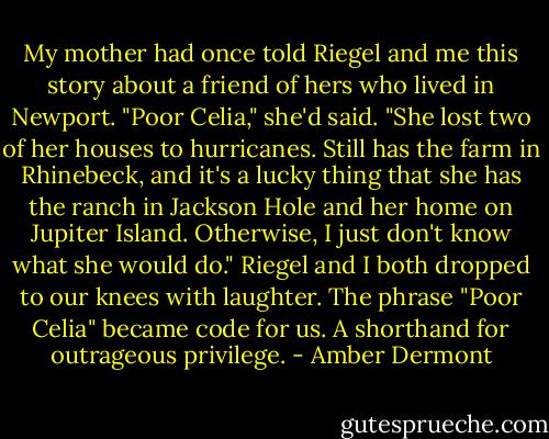 My mother had once told Riegel and me this story about a friend of hers who lived in Newport. "Poor Celia," she'd said. "She lost two of her houses to hurricanes. Still has the farm in Rhinebeck, and it's a lucky thing that she has the ranch in Jackson Hole and her home on Jupiter Island. Otherwise, I just don't know what she would do." Riegel and I both dropped to our knees with laughter. The phrase "Poor Celia" became code for us. A shorthand for outrageous privilege. - Amber Dermont