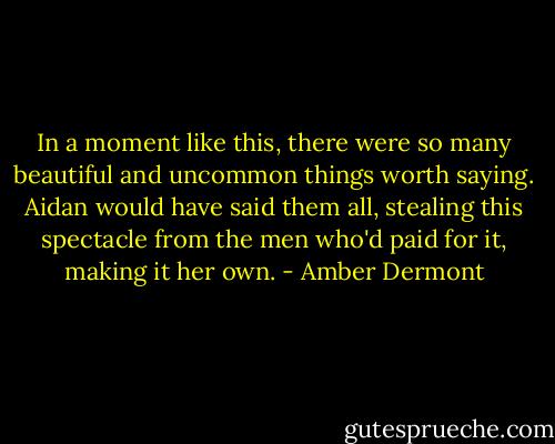 In a moment like this, there were so many beautiful and uncommon things worth saying. Aidan would have said them all, stealing this spectacle from the men who'd paid for it, making it her own. - Amber Dermont