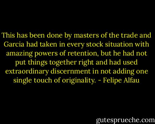 This has been done by masters of the trade and Garcia had taken in every stock situation with amazing powers of retention, but he had not put things together right and had used extraordinary discernment in not adding one single touch of originality. - Felipe Alfau