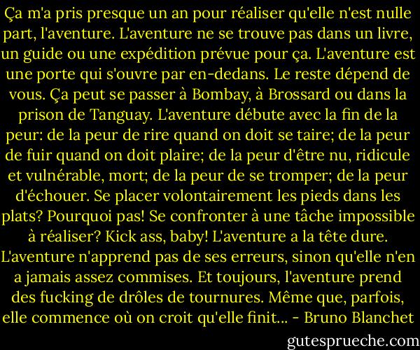 Ça m'a pris presque un an pour réaliser qu'elle n'est nulle part, l'aventure. L'aventure ne se trouve pas dans un livre, un guide ou une expédition prévue pour ça. L'aventure est une porte qui s'ouvre par en-dedans. Le reste dépend de vous. Ça peut se passer à Bombay, à Brossard ou dans la prison de Tanguay. L'aventure débute avec la fin de la peur: de la peur de rire quand on doit se taire; de la peur de fuir quand on doit plaire; de la peur d'être nu, ridicule et vulnérable, mort; de la peur de se tromper; de la peur d'échouer. Se placer volontairement les pieds dans les plats? Pourquoi pas! Se confronter à une tâche impossible à réaliser? Kick ass, baby! L'aventure a la tête dure. L'aventure n'apprend pas de ses erreurs, sinon qu'elle n'en a jamais assez commises. Et toujours, l'aventure prend des fucking de drôles de tournures. Même que, parfois, elle commence où on croit qu'elle finit... - Bruno Blanchet