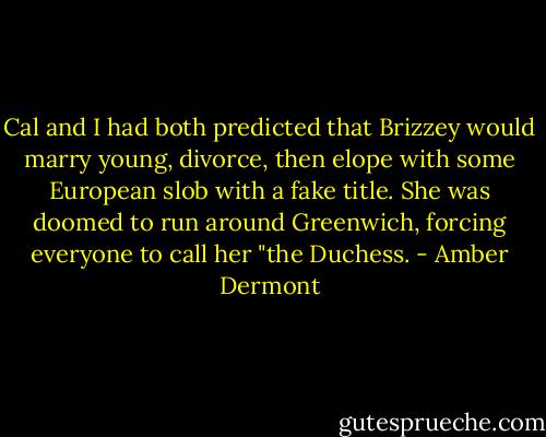 Cal and I had both predicted that Brizzey would marry young, divorce, then elope with some European slob with a fake title. She was doomed to run around Greenwich, forcing everyone to call her "the Duchess. - Amber Dermont
