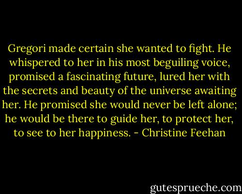 Gregori made certain she wanted to fight. He whispered to her in his most beguiling voice, promised a fascinating future, lured her with the secrets and beauty of the universe awaiting her. He promised she would never be left alone; he would be there to guide her, to protect her, to see to her happiness. - Christine Feehan