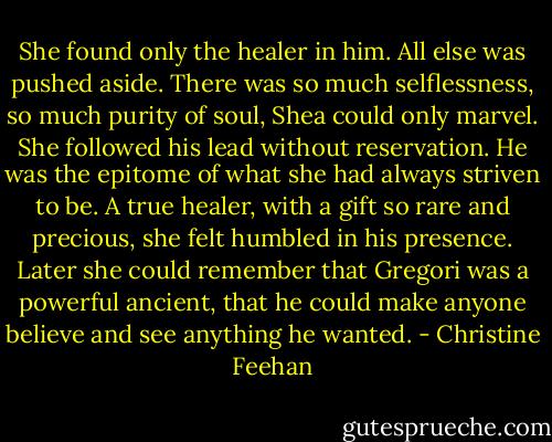 She found only the healer in him. All else was pushed aside. There was so much selflessness, so much purity of soul, Shea could only marvel. She followed his lead without reservation. He was the epitome of what she had always striven to be. A true healer, with a gift so rare and precious, she felt humbled in his presence. Later she could remember that Gregori was a powerful ancient, that he could make anyone believe and see anything he wanted. - Christine Feehan