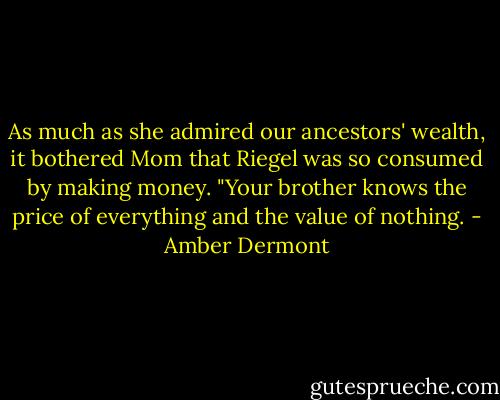 As much as she admired our ancestors' wealth, it bothered Mom that Riegel was so consumed by making money. "Your brother knows the price of everything and the value of nothing. - Amber Dermont