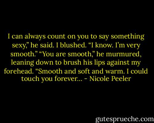 I can always count on you to say something sexy,” he said. I blushed. “I know. I’m very smooth.” “You are smooth,” he murmured, leaning down to brush his lips against my forehead. “Smooth and soft and warm. I could touch you forever… - Nicole Peeler