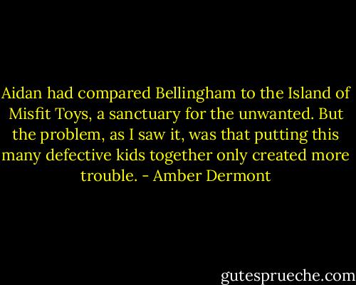 Aidan had compared Bellingham to the Island of Misfit Toys, a sanctuary for the unwanted. But the problem, as I saw it, was that putting this many defective kids together only created more trouble. - Amber Dermont