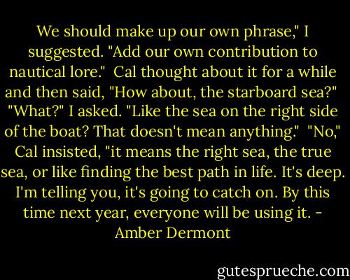 We should make up our own phrase," I suggested. "Add our own contribution to nautical lore."<br /><br />Cal thought about it for a while and then said, "How about, the starboard sea?"<br /><br />"What?" I asked. "Like the sea on the right side of the boat? That doesn't mean anything."<br /><br />"No," Cal insisted, "it means the right sea, the true sea, or like finding the best path in life. It's deep. I'm telling you, it's going to catch on. By this time next year, everyone will be using it. - Amber Dermont