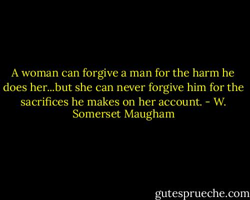 A woman can forgive a man for the harm he does her...but she can never forgive him for the sacrifices he makes on her account. - W. Somerset Maugham
