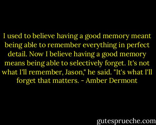 I used to believe having a good memory meant being able to remember everything in perfect detail. Now I believe having a good memory means being able to selectively forget. It's not what I'll remember, Jason," he said. "It's what I'll forget that matters. - Amber Dermont