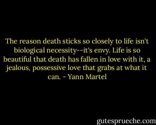 The reason death sticks so closely to life isn't biological necessity--it's envy. Life is so beautiful that death has fallen in love with it, a jealous, possessive love that grabs at what it can. - Yann Martel