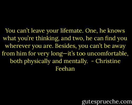 You can’t leave your lifemate. One, he knows what you’re thinking, and two, he can find you wherever you are. Besides, you can’t be away from him for very long—it’s too uncomfortable, both physically and mentally.  - Christine Feehan