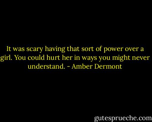 It was scary having that sort of power over a girl. You could hurt her in ways you might never understand. - Amber Dermont