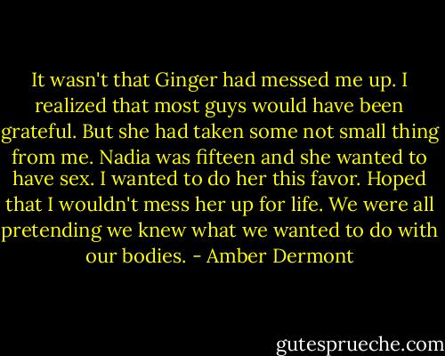 It wasn't that Ginger had messed me up. I realized that most guys would have been grateful. But she had taken some not small thing from me. Nadia was fifteen and she wanted to have sex. I wanted to do her this favor. Hoped that I wouldn't mess her up for life. We were all pretending we knew what we wanted to do with our bodies. - Amber Dermont