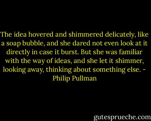 The idea hovered and shimmered delicately, like a soap bubble, and she dared not even look at it directly in case it burst. But she was familiar with the way of ideas, and she let it shimmer, looking away, thinking about something else. - Philip Pullman