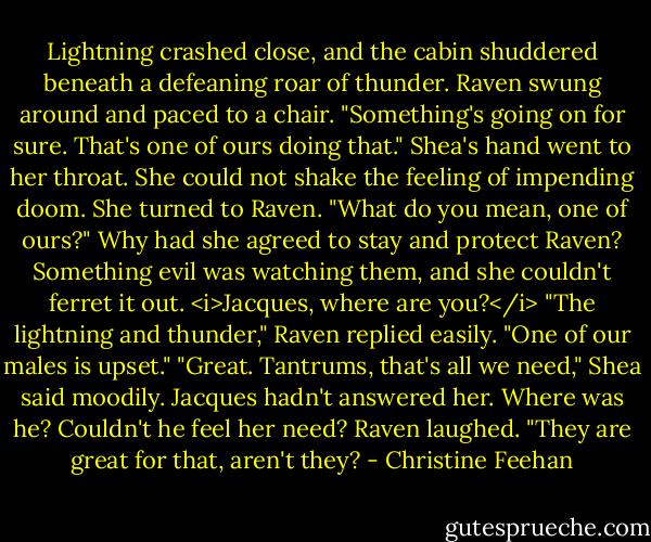 Lightning crashed close, and the cabin shuddered beneath a defeaning roar of thunder. Raven swung around and paced to a chair. "Something's going on for sure. That's one of ours doing that."<br />Shea's hand went to her throat. She could not shake the feeling of impending doom. She turned to Raven. "What do you mean, one of ours?" Why had she agreed to stay and protect Raven? Something evil was watching them, and she couldn't ferret it out. <i>Jacques, where are you?</i><br />"The lightning and thunder," Raven replied easily. "One of our males is upset."<br />"Great. Tantrums, that's all we need," Shea said moodily. Jacques hadn't answered her. Where was he? Couldn't he feel her need?<br />Raven laughed. "They are great for that, aren't they? - Christine Feehan