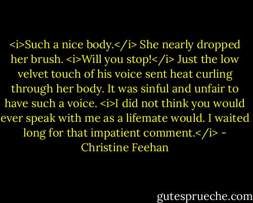 <i>Such a nice body.</i><br />She nearly dropped her brush. <i>Will you stop!</i> Just the low velvet touch of his voice sent heat curling through her body. It was sinful and unfair to have such a voice.<br /><i>I did not think you would ever speak with me as a lifemate would. I waited long for that impatient comment.</i> - Christine Feehan