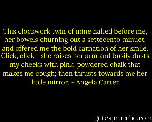 This clockwork twin of mine halted before me, her bowels churning out a settecento minuet, and offered me the bold carnation of her smile. Click, click--she raises her arm and busily dusts my cheeks with pink, powdered chalk that makes me cough; then thrusts towards me her little mirror. - Angela Carter