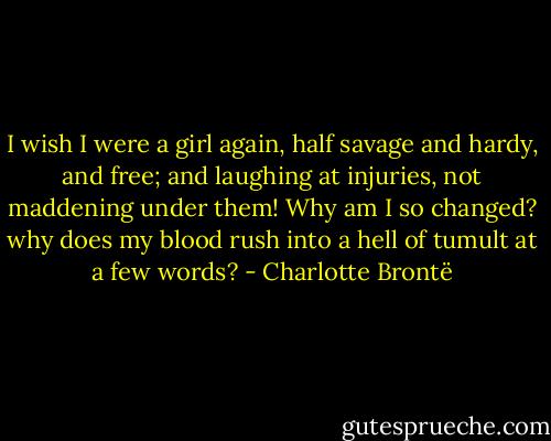 I wish I were a girl again, half savage and hardy, and free; and laughing at injuries, not maddening under them! Why am I so changed? why does my blood rush into a hell of tumult at a few words? - Charlotte Brontë